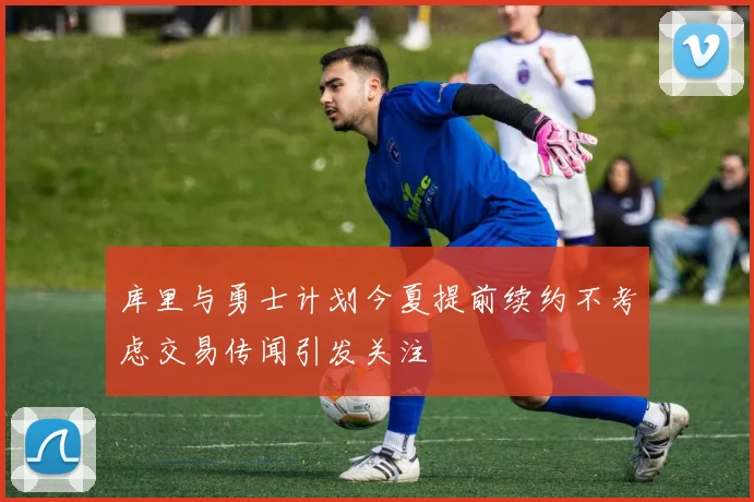 库里与勇士计划今夏提前续约不考虑交易传闻引发关注