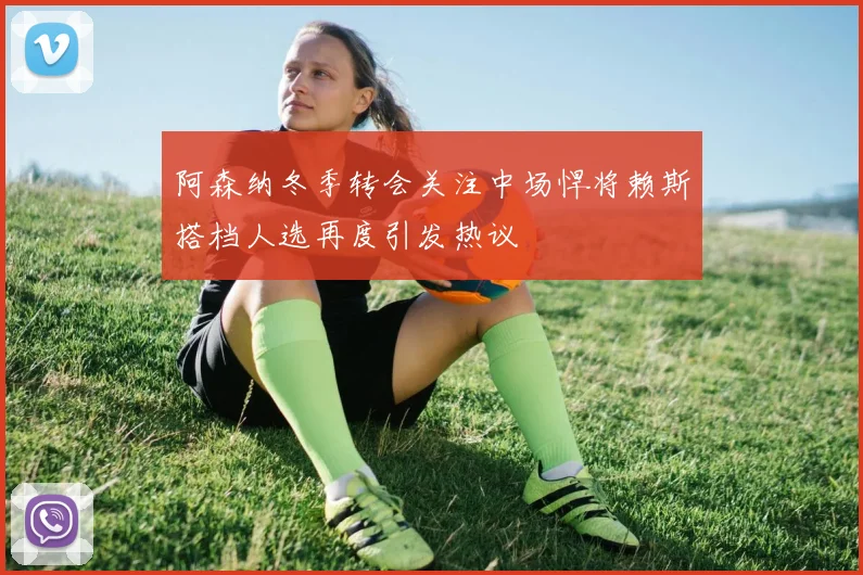 阿森纳冬季转会关注中场悍将赖斯搭档人选再度引发热议