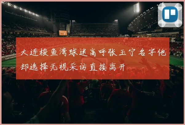 大连梭鱼湾球迷高呼张玉宁名字他却选择无视采访直接离开